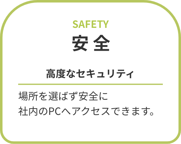 安全 高度なセキュリティ 場所を選ばず安全に社内のPCへアクセスできます。