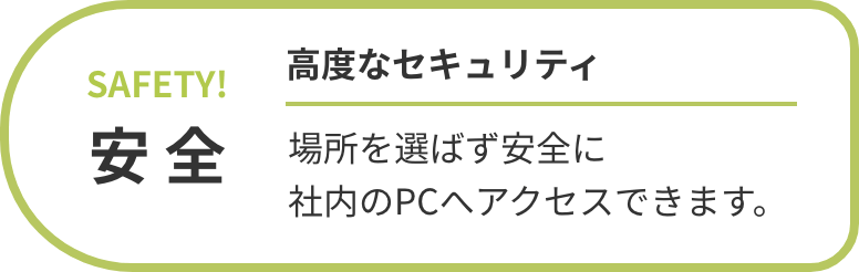 安全 高度なセキュリティ 場所を選ばず安全に社内のPCへアクセスできます。