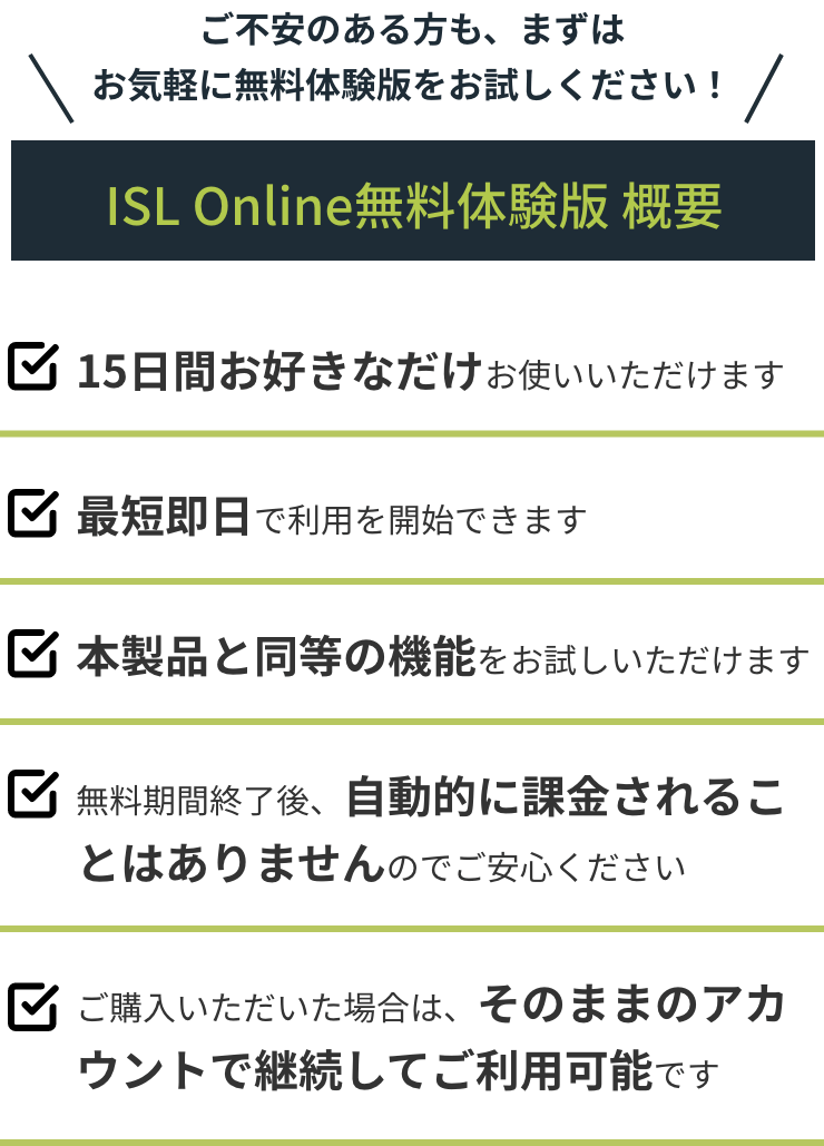 ご不安のある方も、まずはお気軽に無料体験版をお試しください！ ISL Online無料体験版概要 15日間お好きなだけお使いいただけます 最短即日で利用を開始できます 本製品と同等の機能をお試しいただけます 無料期間終了後、自動的に課金されることはありませんのでご安心ください ご購入いただいた場合は、そのままのアカウントで継続してご利用可能です